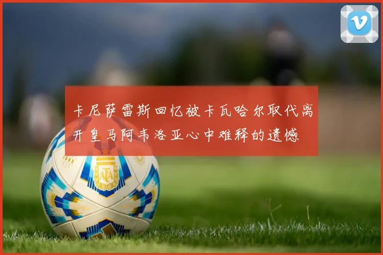 卡尼萨雷斯回忆被卡瓦哈尔取代离开皇马阿韦洛亚心中难释的遗憾