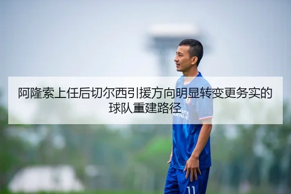 阿隆索上任后切尔西引援方向明显转变更务实的球队重建路径