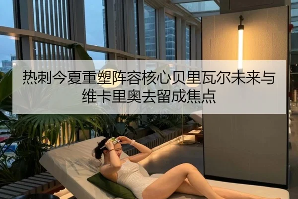 热刺今夏重塑阵容核心贝里瓦尔未来与维卡里奥去留成焦点